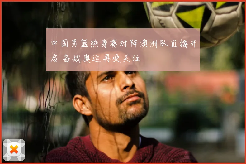 中国男篮热身赛对阵澳洲队直播开启 备战奥运再受关注