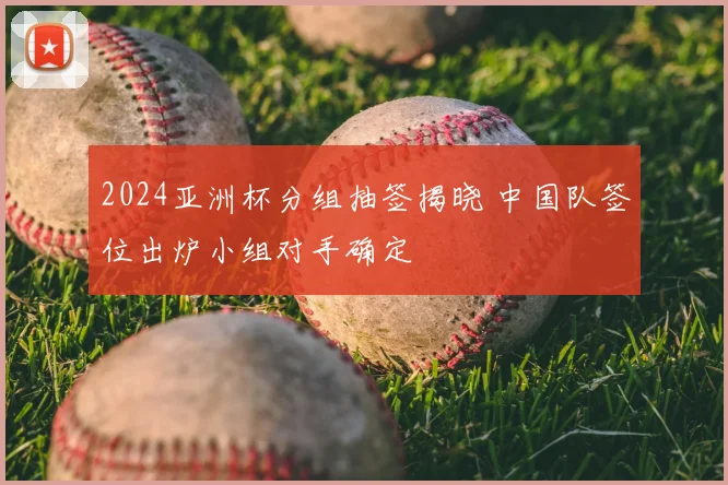 2024亚洲杯分组抽签揭晓 中国队签位出炉小组对手确定