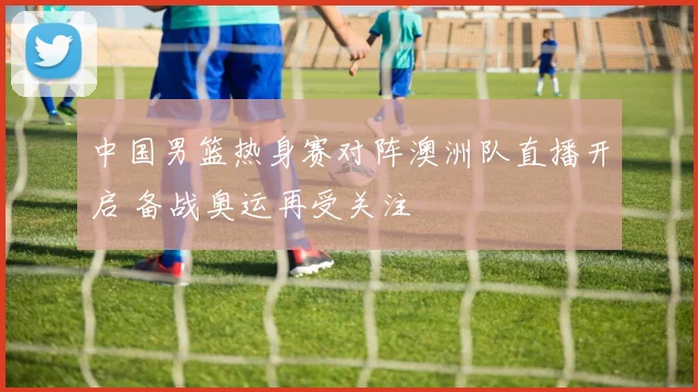 中国男篮热身赛对阵澳洲队直播开启 备战奥运再受关注