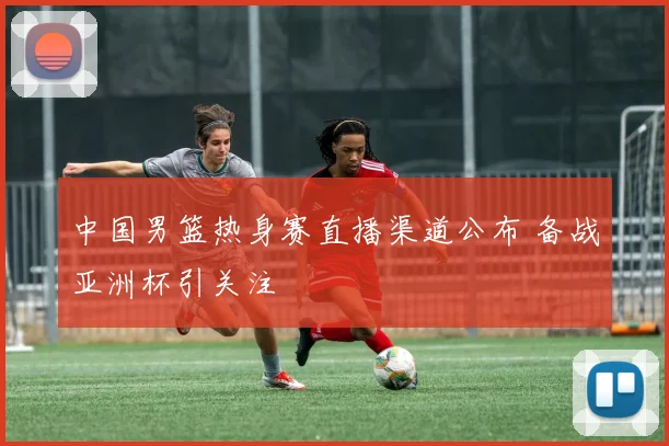 中国男篮热身赛直播渠道公布 备战亚洲杯引关注