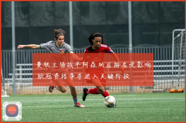曼联主场战平阿森纳后排名受影响 欧冠资格争夺进入关键阶段