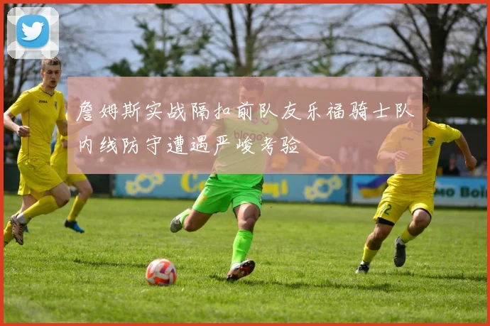 詹姆斯实战隔扣前队友乐福骑士队内线防守遭遇严峻考验