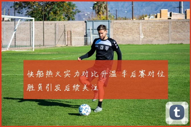 快船热火实力对比升温 季后赛对位胜负引发后续关注