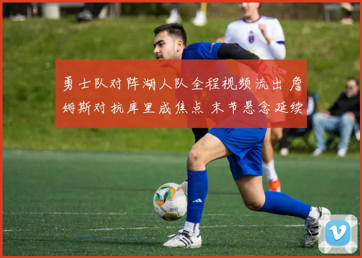 勇士队对阵湖人队全程视频流出 詹姆斯对抗库里成焦点 末节悬念延续