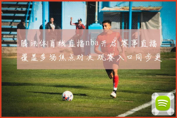 腾讯体育线直播nba开启 赛事直播覆盖多场焦点对决 观赛入口同步更新