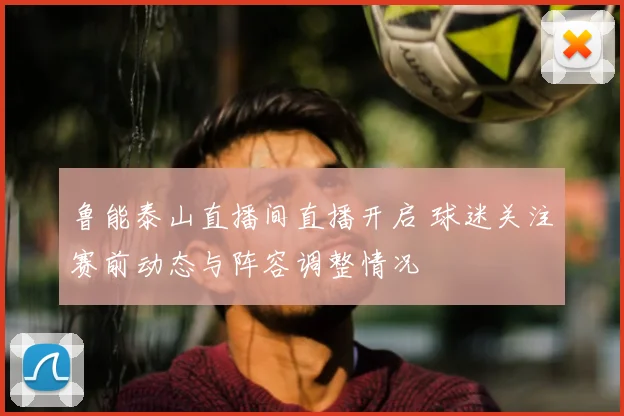 鲁能泰山直播间直播开启 球迷关注赛前动态与阵容调整情况