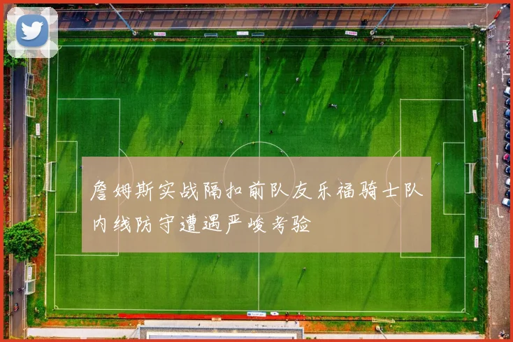 詹姆斯实战隔扣前队友乐福骑士队内线防守遭遇严峻考验