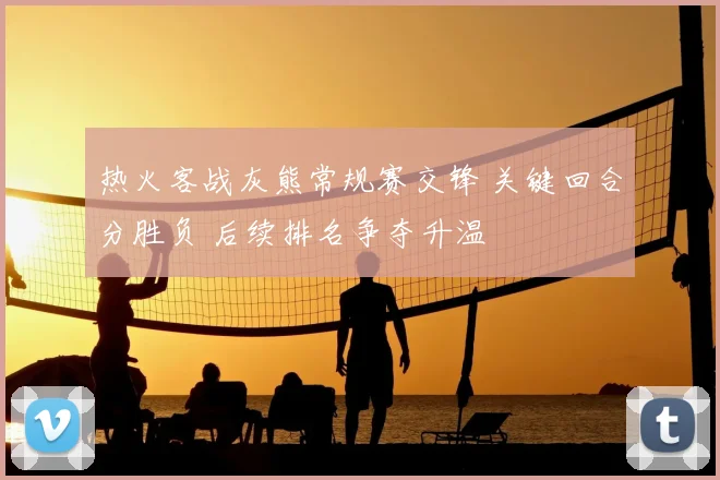 热火客战灰熊常规赛交锋 关键回合分胜负 后续排名争夺升温