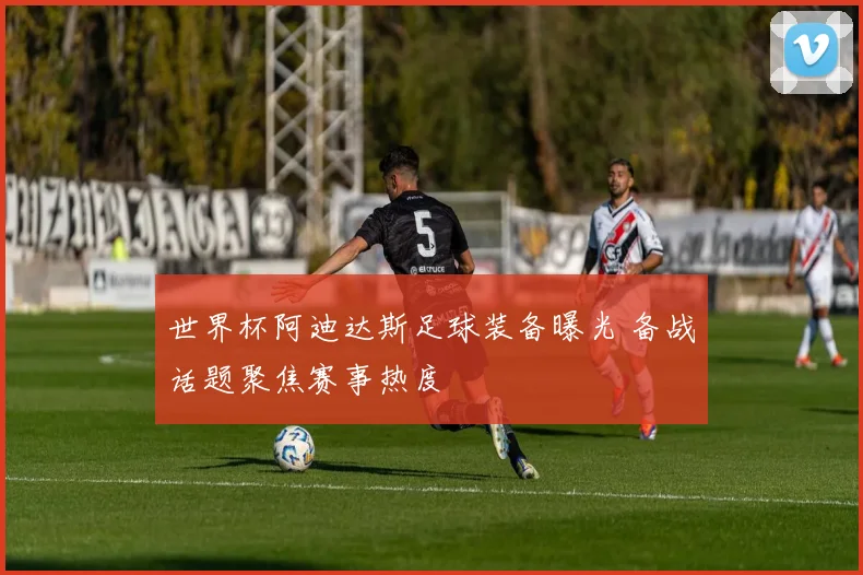 世界杯阿迪达斯足球装备曝光 备战话题聚焦赛事热度