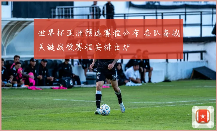 世界杯亚洲预选赛程公布 各队备战关键战役赛程安排出炉