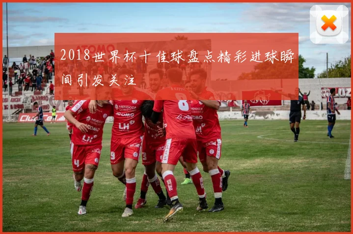 2018世界杯十佳球盘点精彩进球瞬间引发关注