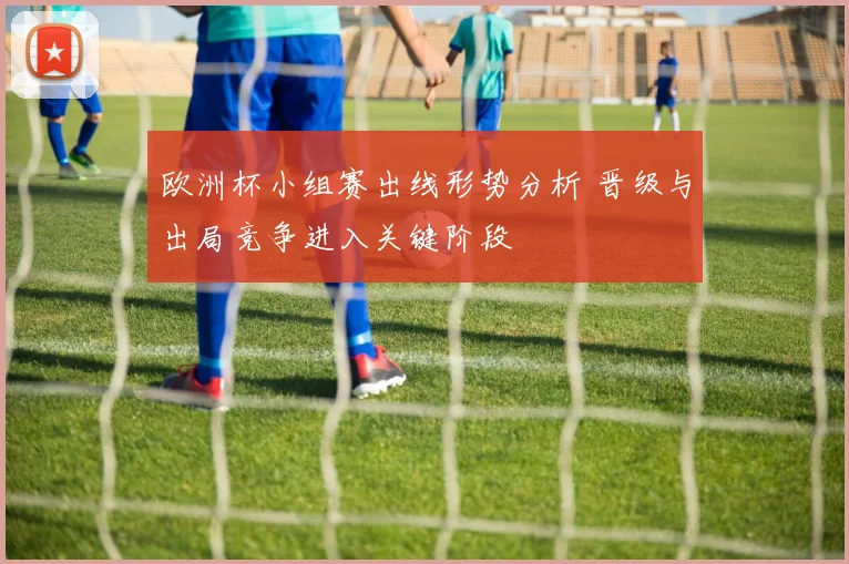 欧洲杯小组赛出线形势分析 晋级与出局竞争进入关键阶段