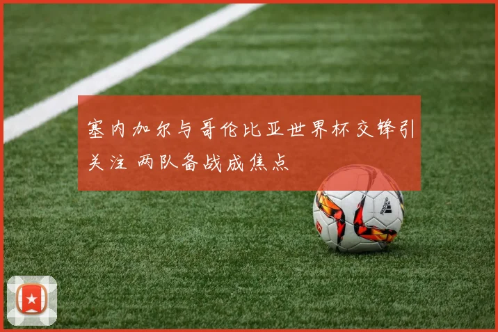 塞内加尔与哥伦比亚世界杯交锋引关注 两队备战成焦点